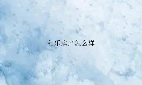 和乐房产怎么样(乐和房地产经纪有限公司)