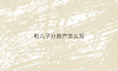 和儿子分房产怎么写(儿女分房产协议书怎么写)