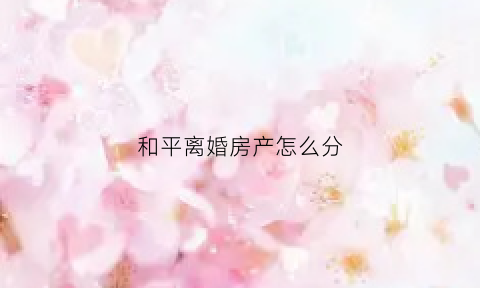 和平离婚房产怎么分(和平离婚能分到共同财产吗)