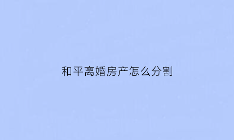 和平离婚房产怎么分割(和平离婚需要什么手续和证件)