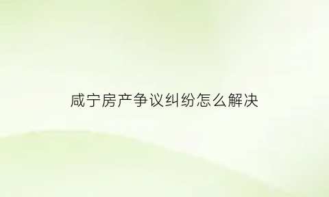 咸宁房产争议纠纷怎么解决(咸宁房产局咨询热线)