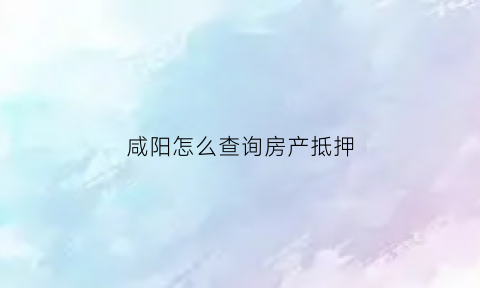 咸阳怎么查询房产抵押(咸阳个人房产查询)