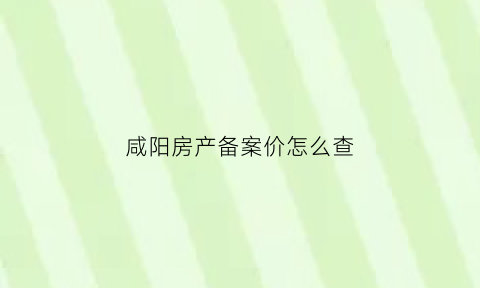 咸阳房产备案价怎么查(咸阳怎么查房子备案价)