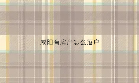 咸阳有房产怎么落户(咸阳购房落户)