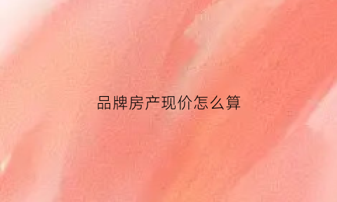 品牌房产现价怎么算(品牌房产现价怎么算的)