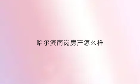 哈尔滨南岗房产怎么样(哈尔滨南岗新楼盘在售)