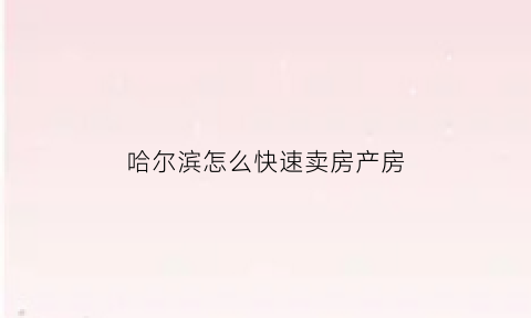 哈尔滨怎么快速卖房产房(哈尔滨房屋买卖流程)