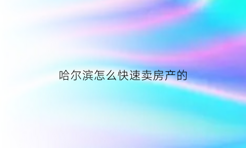 哈尔滨怎么快速卖房产的(哈尔滨卖房子的流程)