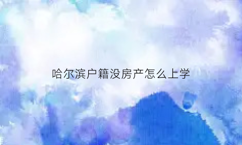 哈尔滨户籍没房产怎么上学(哈尔滨有房没户口能上学吗)