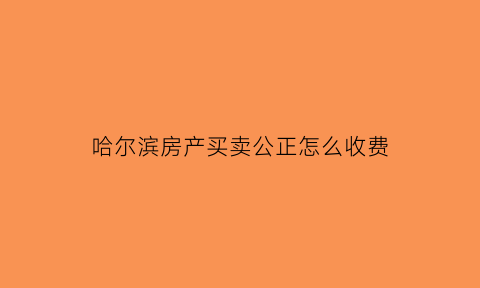 哈尔滨房产买卖公正怎么收费