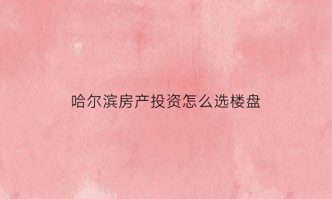 哈尔滨房产投资怎么选楼盘(哈尔滨买房哪里升值最大)