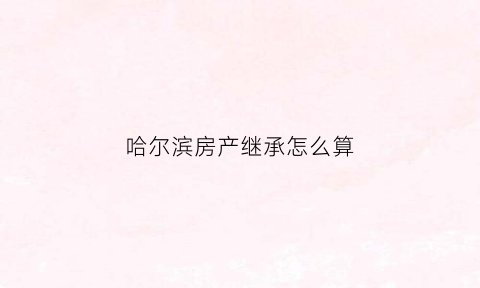 哈尔滨房产继承怎么算(哈尔滨房产继承费用)