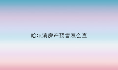 哈尔滨房产预售怎么查(哈尔滨房产预售证查询)