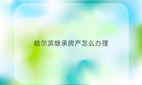 哈尔滨继承房产怎么办理(哈尔滨房产继承公证费收取标准)