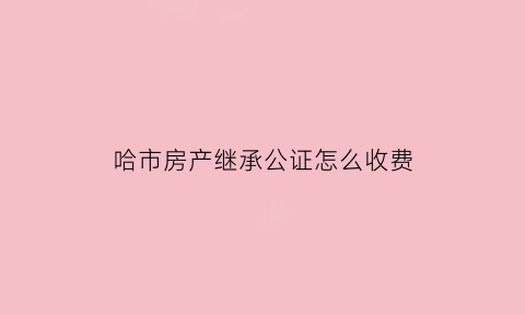 哈市房产继承公证怎么收费(哈尔滨房产继承需要哪些费用)