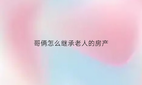 哥俩怎么继承老人的房产(哥俩怎么继承父母房产)