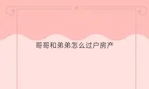 哥哥和弟弟怎么过户房产(哥哥和弟弟怎么过户房产给妹妹)