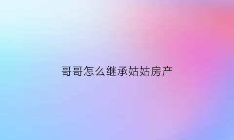 哥哥怎么继承姑姑房产(哥哥继承弟弟房产需要哪些资料)