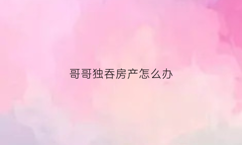 哥哥独吞房产怎么办(哥哥独吞房产怎么办呢)