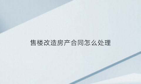 售楼改造房产合同怎么处理(售楼改造房产合同怎么处理掉)