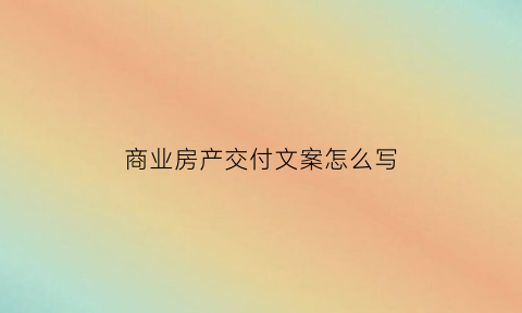 商业房产交付文案怎么写(商业楼盘交房流程)