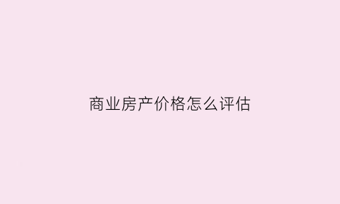 商业房产价格怎么评估(商业房产价格怎么评估价值)