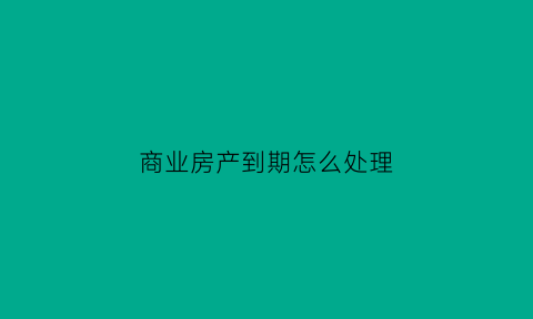 商业房产到期怎么处理(商业商品房到期了怎么办)
