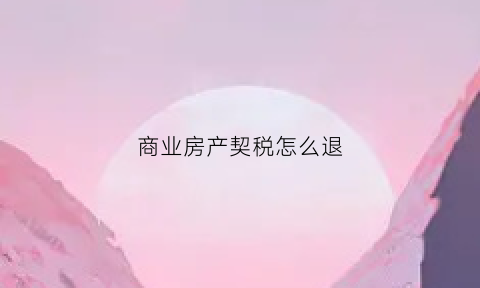 商业房产契税怎么退(商业房产契税怎么退税)