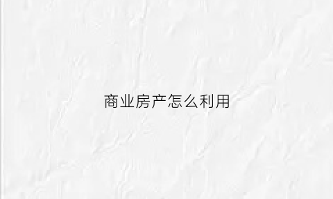 商业房产怎么利用(商业房怎么卖出)