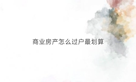 商业房产怎么过户最划算(商业房产过户需要什么手续和费用)