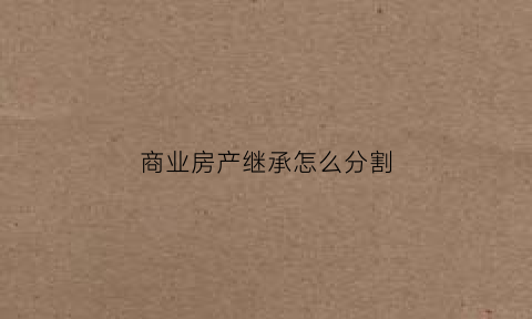 商业房产继承怎么分割(商业房产继承怎么分割财产)