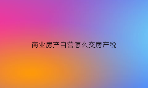 商业房产自营怎么交房产税(商业自用房交多少税)