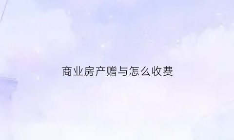 商业房产赠与怎么收费(商业房产赠予费用如何计算)