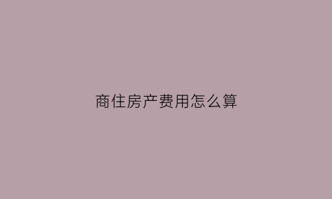 商住房产费用怎么算(商住房产税如何征收)
