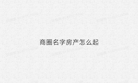 商圈名字房产怎么起(商圈名称怎么写)