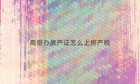 商服办房产证怎么上房产税(商服办房照收费标准)