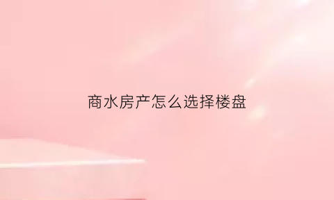 商水房产怎么选择楼盘(商水县哪个楼盘比较好)