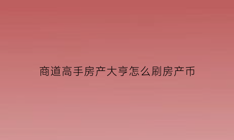 商道高手房产大亨怎么刷房产币(商道高手房产大亨换什么最好)