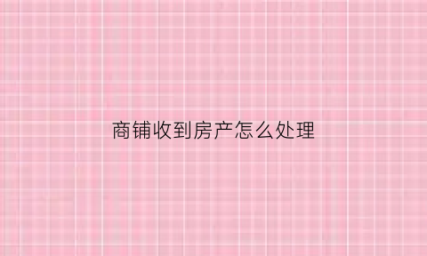 商铺收到房产怎么处理(商铺收房有什么手续)
