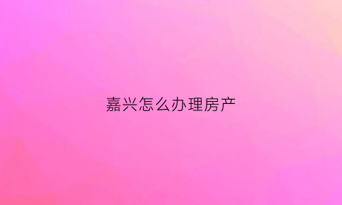 嘉兴怎么办理房产(嘉兴房产办证中心)