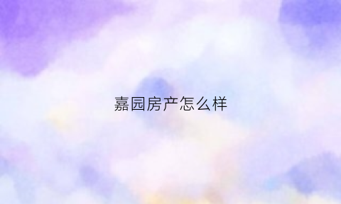 嘉园房产怎么样(嘉园开发商怎么样)