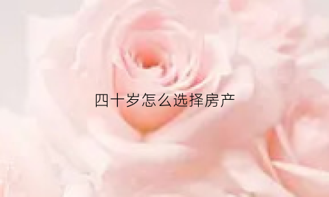 四十岁怎么选择房产(40多岁买房要考虑什么)