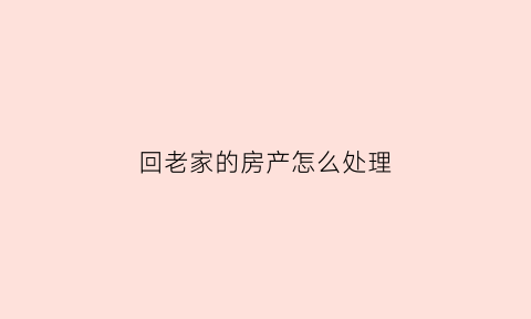 回老家的房产怎么处理(回老家买房子要带什么手续)