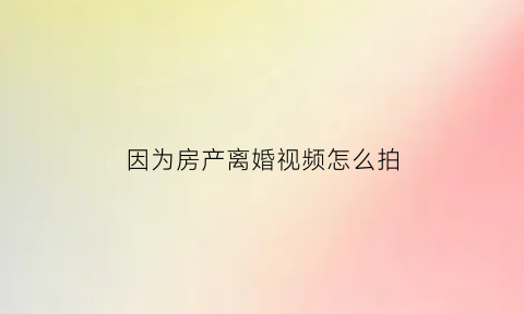 因为房产离婚视频怎么拍