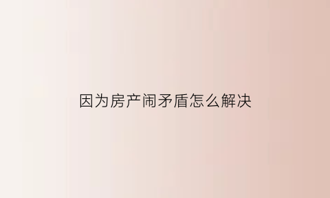 因为房产闹矛盾怎么解决(家里因为房产闹矛盾)