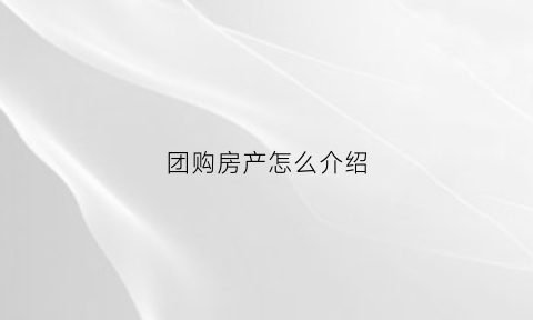 团购房产怎么介绍(团购房的流程)