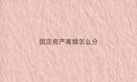 固定房产离婚怎么分(房子固定资产什么意思)
