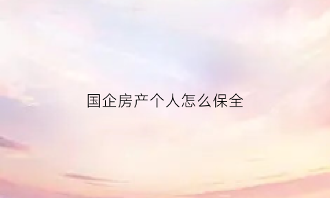 国企房产个人怎么保全(国企单位的房子怎么出卖)