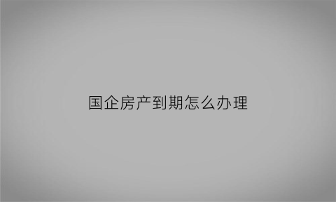 国企房产到期怎么办理(国企的房屋有产权证吗)