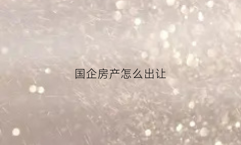 国企房产怎么出让(国企房屋出售)
